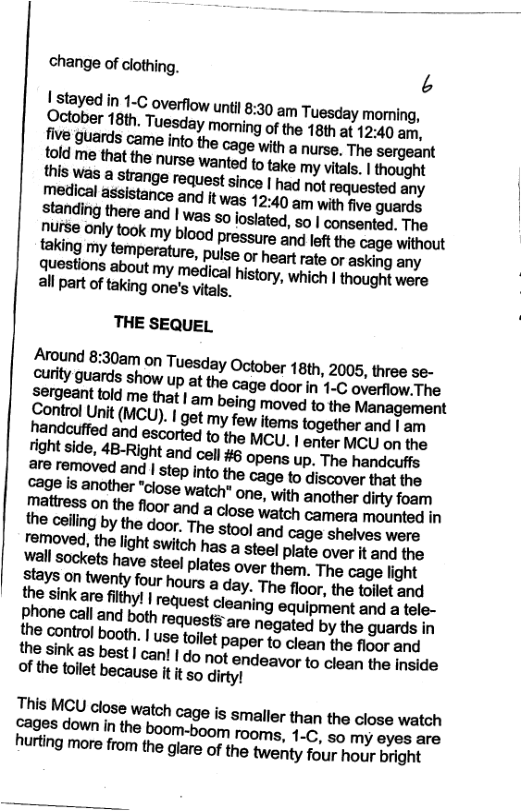 change of clothing. A | stayed in 1-c overflow until 8:30 am Tuesday moming, October 18th, Tuesday morning of the 18th at 12:40 am, five guards came into the cage with o nurse. The sergeant told me that the nurse Wanted to take my vitals. | thought cage is another "close watch* one, with another dirty foam rnam:ssonmafiootanda%sewa(mmmra mounted in the cailing by the door. The stool ang cage shelves were veroved, the light switch has a steel piate over It and the Wall sockets have steel plates over tham. The cage light stays on twenty four hours a day. The floor, the toilet and the sink are filthy! | request cleaning equipment and a tele- phone call and both requests are negated by the guards in the sink as best | can | do not endeavor to clean the inside of the toilet because it it so dirty! This MCU close watch cage is smaller than the close watch oges down in the boom-boom rooms, 1-C, so my eyes are hurting more from the glare of the twenty four hour bright